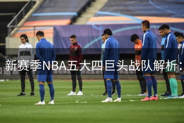 新赛季NBA五大四巨头战队解析：费城克利夫兰领衔争冠